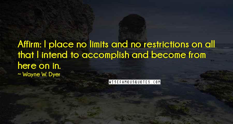 Wayne W. Dyer Quotes: Affirm: I place no limits and no restrictions on all that I intend to accomplish and become from here on in.