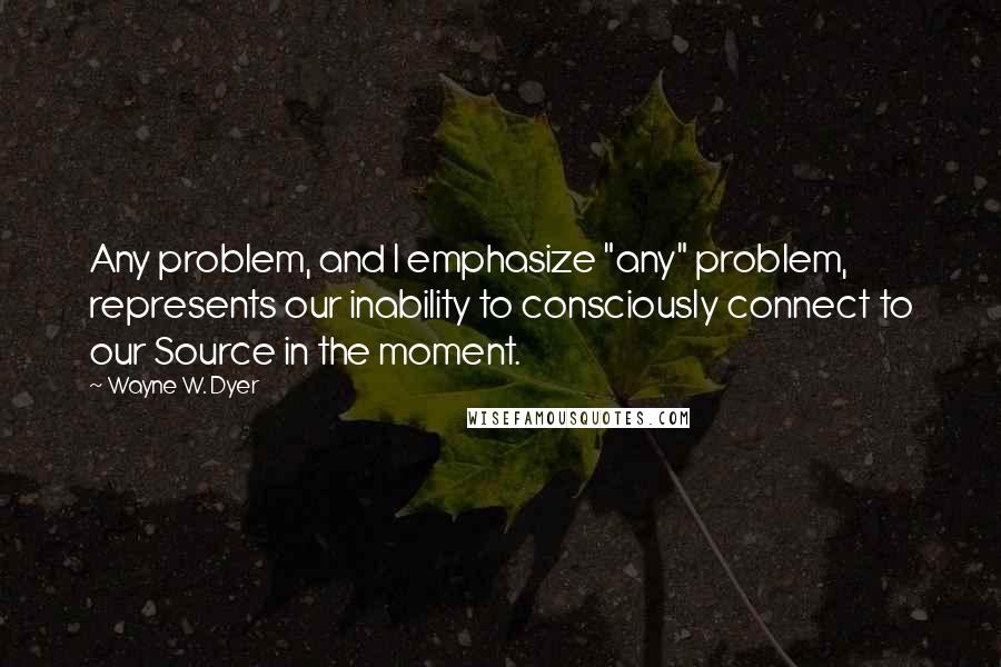 Wayne W. Dyer Quotes: Any problem, and I emphasize "any" problem, represents our inability to consciously connect to our Source in the moment.