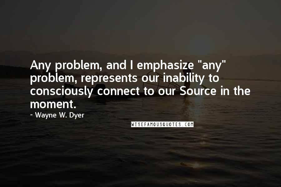 Wayne W. Dyer Quotes: Any problem, and I emphasize "any" problem, represents our inability to consciously connect to our Source in the moment.