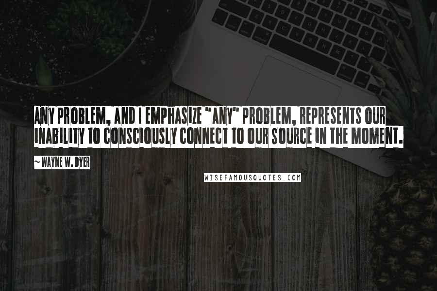 Wayne W. Dyer Quotes: Any problem, and I emphasize "any" problem, represents our inability to consciously connect to our Source in the moment.