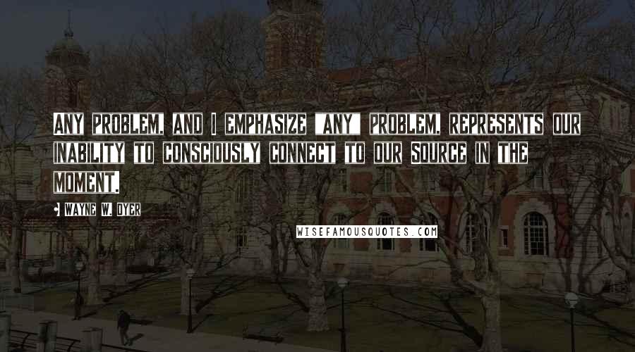 Wayne W. Dyer Quotes: Any problem, and I emphasize "any" problem, represents our inability to consciously connect to our Source in the moment.