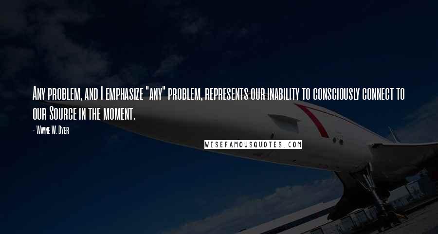 Wayne W. Dyer Quotes: Any problem, and I emphasize "any" problem, represents our inability to consciously connect to our Source in the moment.