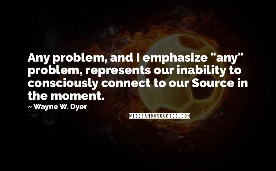 Wayne W. Dyer Quotes: Any problem, and I emphasize "any" problem, represents our inability to consciously connect to our Source in the moment.
