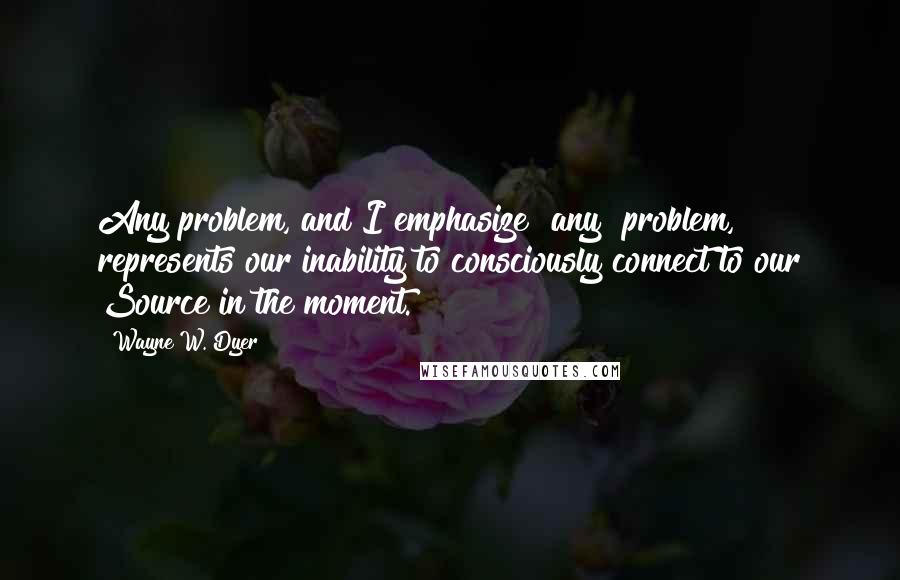 Wayne W. Dyer Quotes: Any problem, and I emphasize "any" problem, represents our inability to consciously connect to our Source in the moment.