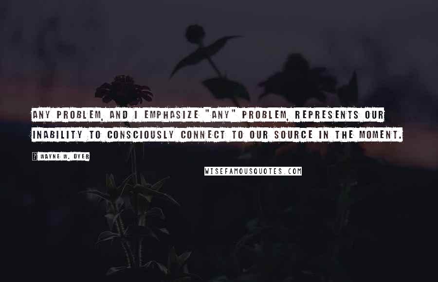 Wayne W. Dyer Quotes: Any problem, and I emphasize "any" problem, represents our inability to consciously connect to our Source in the moment.