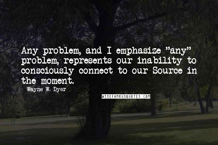 Wayne W. Dyer Quotes: Any problem, and I emphasize "any" problem, represents our inability to consciously connect to our Source in the moment.