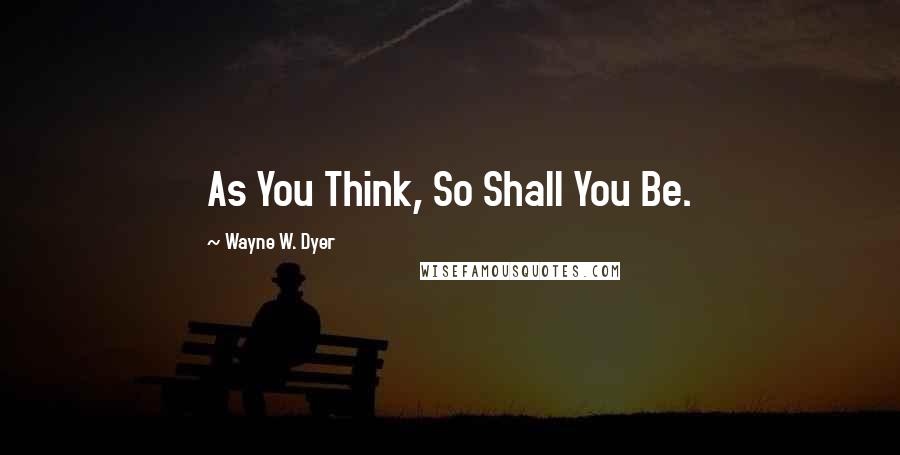 Wayne W. Dyer Quotes: As You Think, So Shall You Be.
