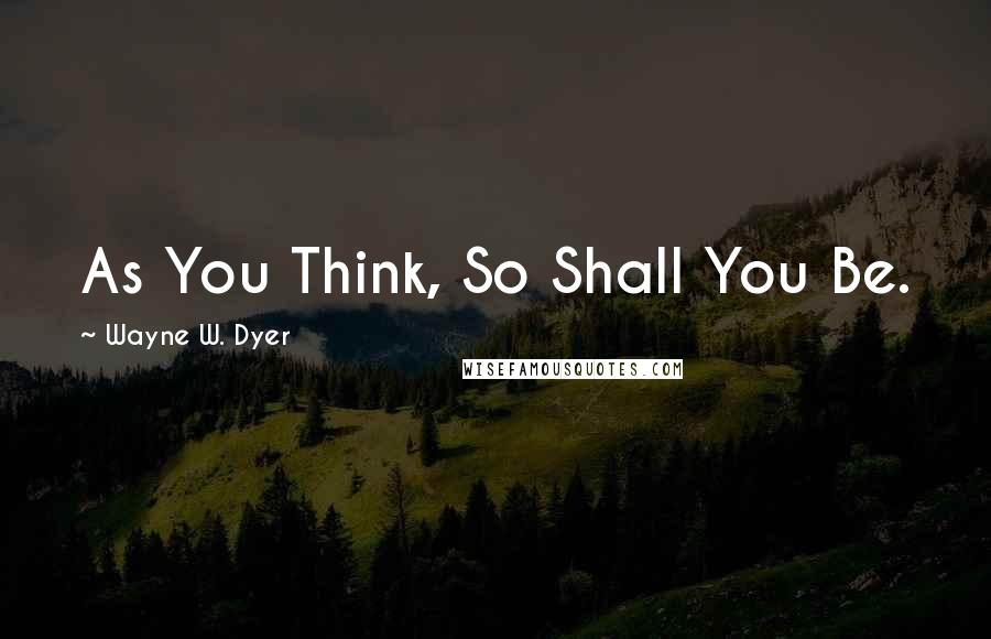 Wayne W. Dyer Quotes: As You Think, So Shall You Be.