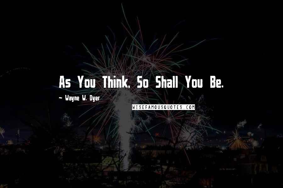 Wayne W. Dyer Quotes: As You Think, So Shall You Be.