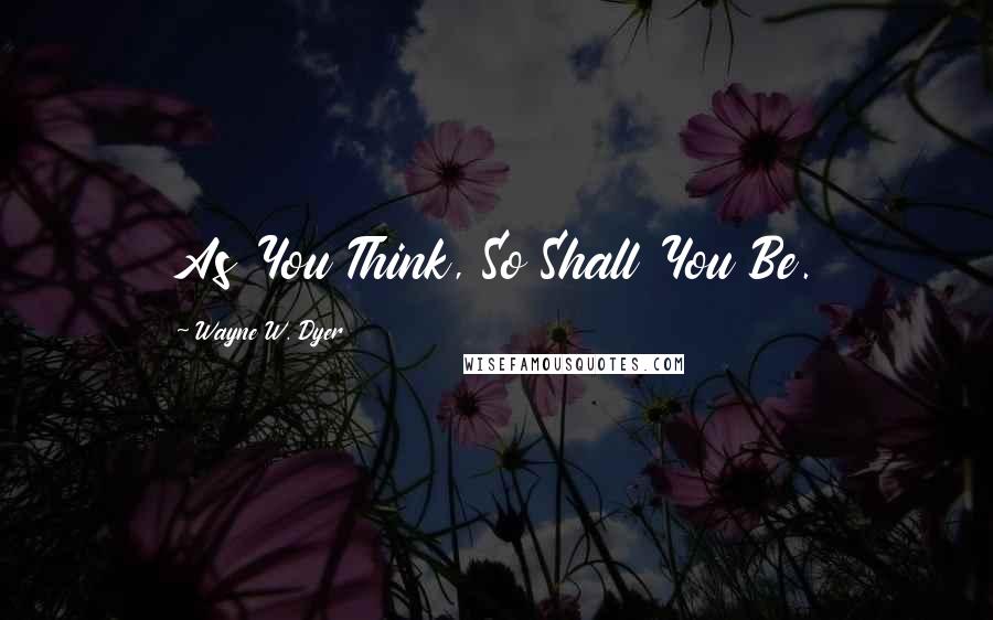 Wayne W. Dyer Quotes: As You Think, So Shall You Be.