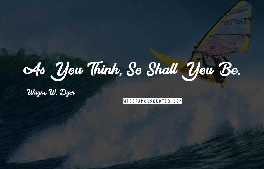 Wayne W. Dyer Quotes: As You Think, So Shall You Be.