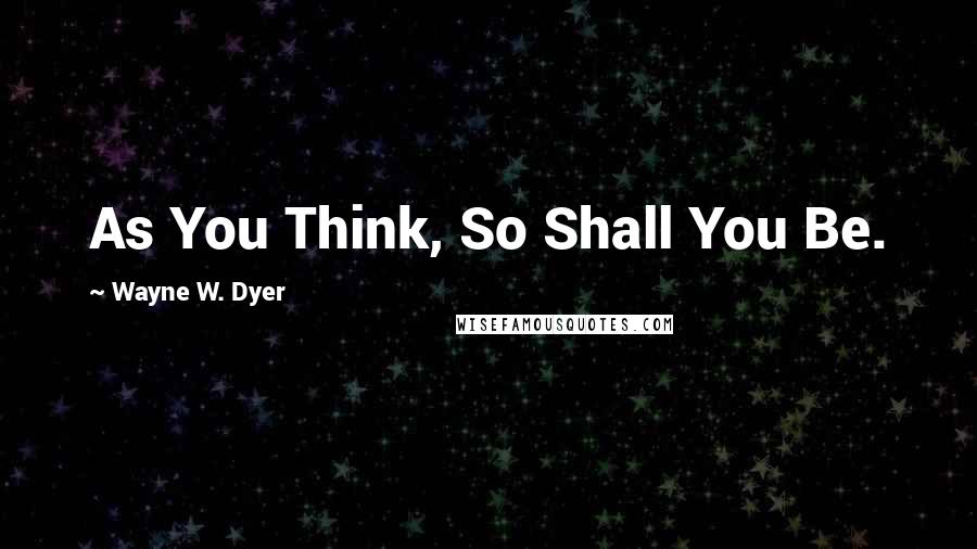 Wayne W. Dyer Quotes: As You Think, So Shall You Be.