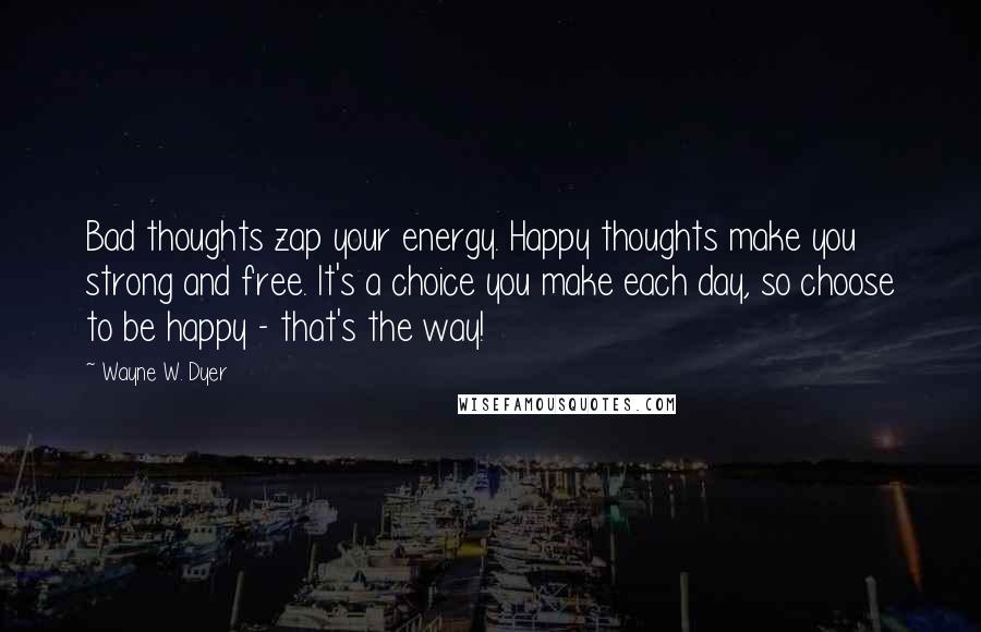 Wayne W. Dyer Quotes: Bad thoughts zap your energy. Happy thoughts make you strong and free. It's a choice you make each day, so choose to be happy - that's the way!