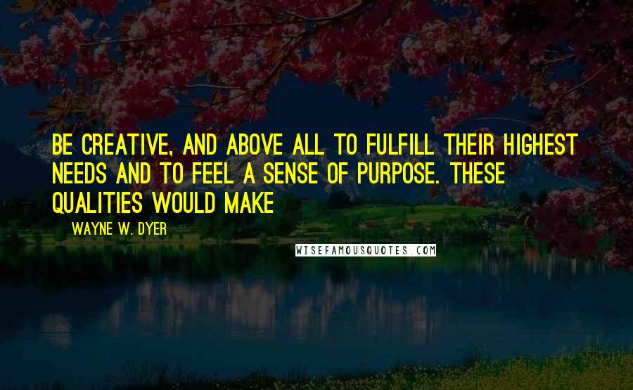 Wayne W. Dyer Quotes: Be creative, and above all to fulfill their highest needs and to feel a sense of purpose. These qualities would make