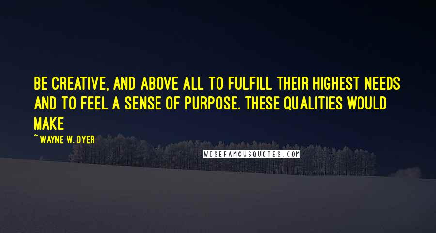 Wayne W. Dyer Quotes: Be creative, and above all to fulfill their highest needs and to feel a sense of purpose. These qualities would make