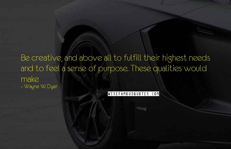 Wayne W. Dyer Quotes: Be creative, and above all to fulfill their highest needs and to feel a sense of purpose. These qualities would make