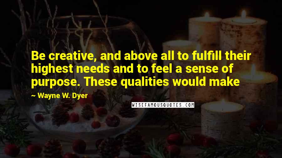 Wayne W. Dyer Quotes: Be creative, and above all to fulfill their highest needs and to feel a sense of purpose. These qualities would make