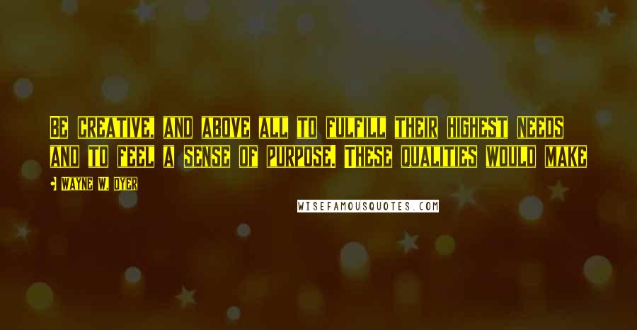 Wayne W. Dyer Quotes: Be creative, and above all to fulfill their highest needs and to feel a sense of purpose. These qualities would make