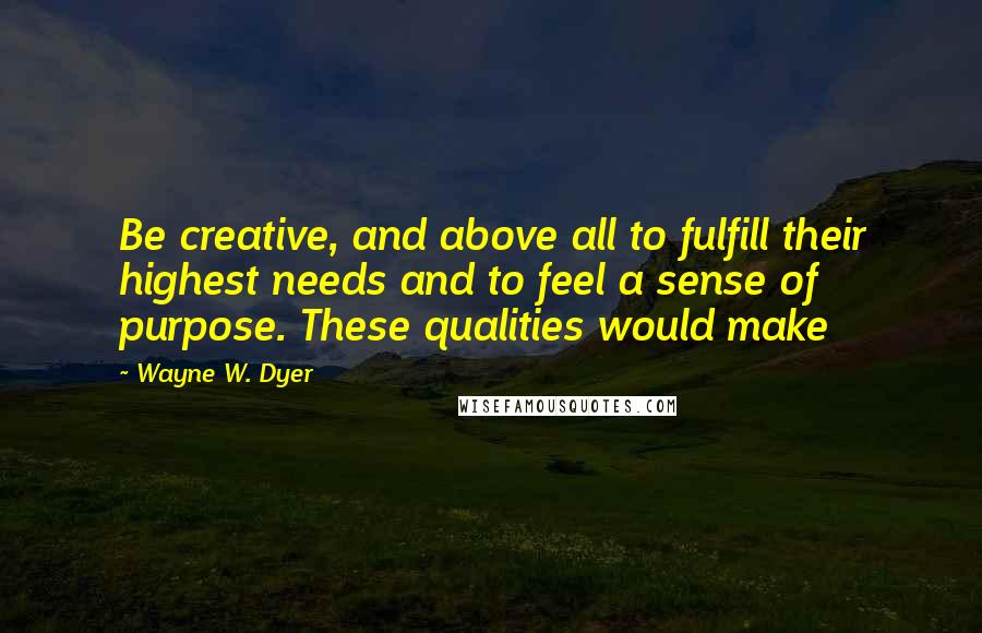 Wayne W. Dyer Quotes: Be creative, and above all to fulfill their highest needs and to feel a sense of purpose. These qualities would make