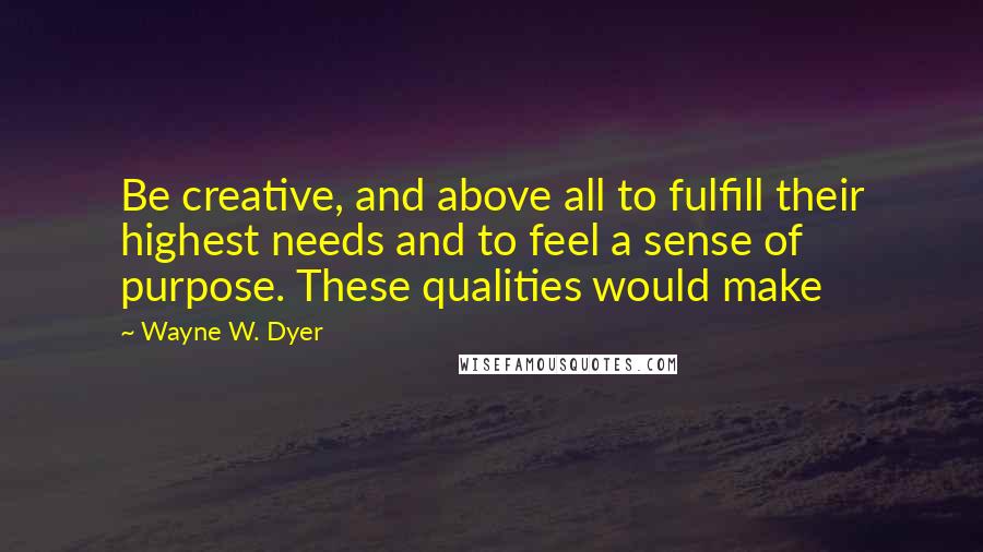 Wayne W. Dyer Quotes: Be creative, and above all to fulfill their highest needs and to feel a sense of purpose. These qualities would make