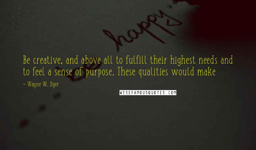 Wayne W. Dyer Quotes: Be creative, and above all to fulfill their highest needs and to feel a sense of purpose. These qualities would make
