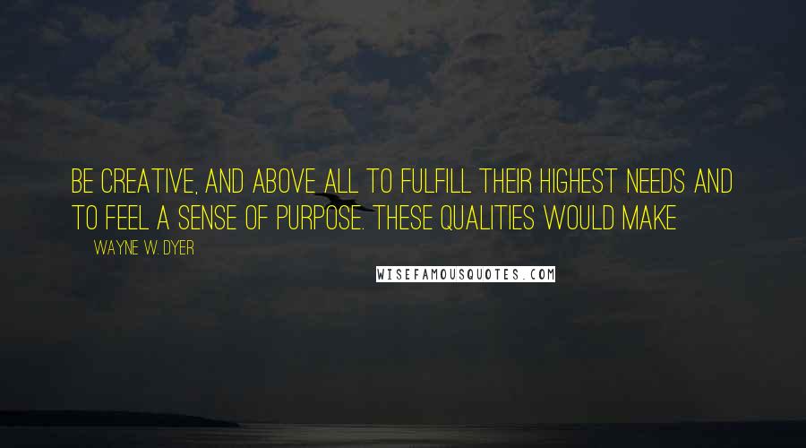 Wayne W. Dyer Quotes: Be creative, and above all to fulfill their highest needs and to feel a sense of purpose. These qualities would make