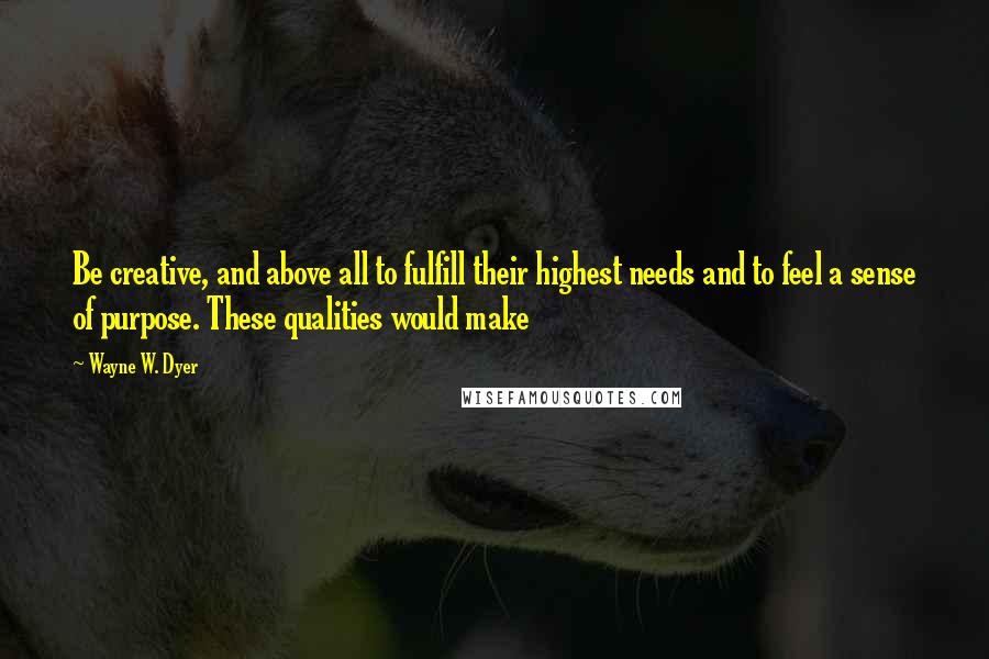 Wayne W. Dyer Quotes: Be creative, and above all to fulfill their highest needs and to feel a sense of purpose. These qualities would make