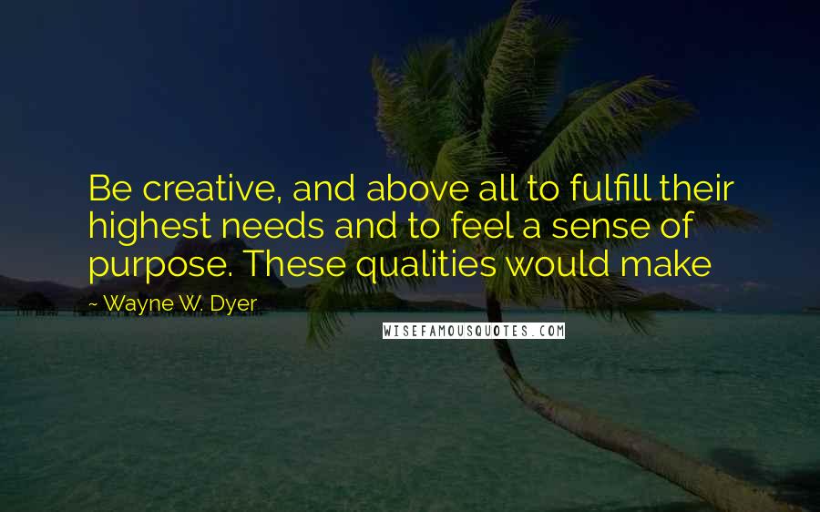 Wayne W. Dyer Quotes: Be creative, and above all to fulfill their highest needs and to feel a sense of purpose. These qualities would make