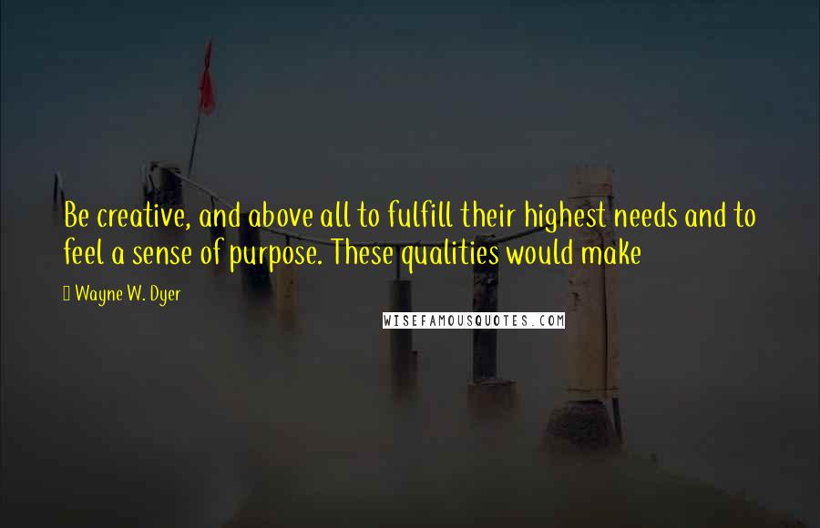 Wayne W. Dyer Quotes: Be creative, and above all to fulfill their highest needs and to feel a sense of purpose. These qualities would make