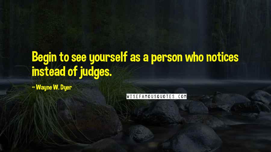 Wayne W. Dyer Quotes: Begin to see yourself as a person who notices instead of judges.