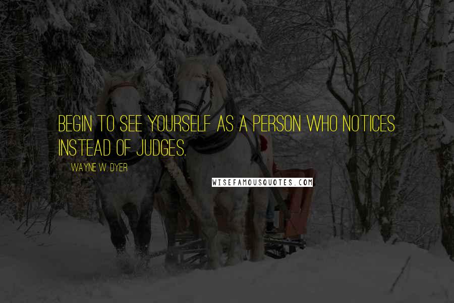 Wayne W. Dyer Quotes: Begin to see yourself as a person who notices instead of judges.