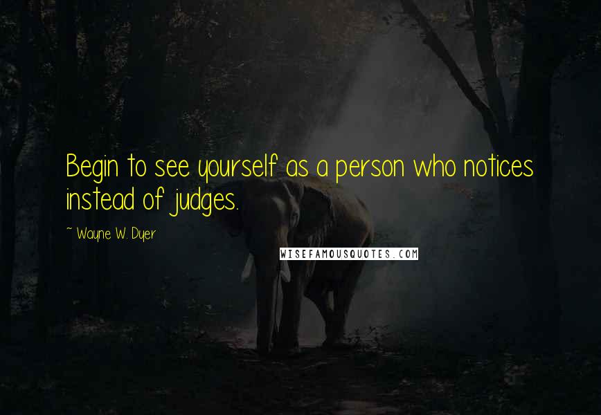 Wayne W. Dyer Quotes: Begin to see yourself as a person who notices instead of judges.