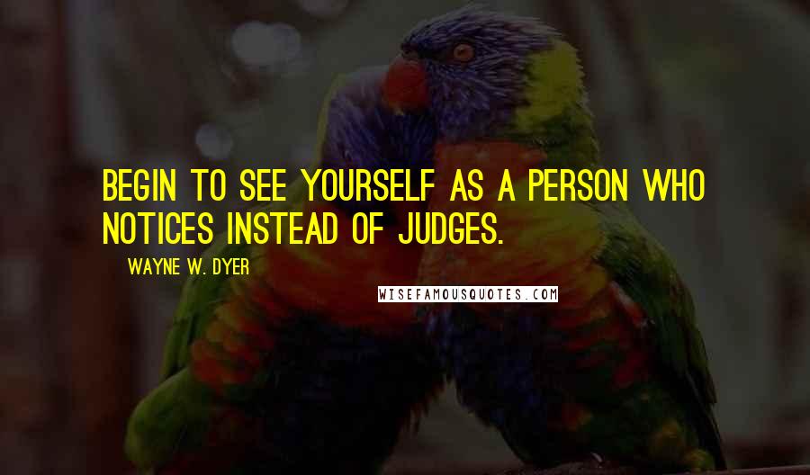 Wayne W. Dyer Quotes: Begin to see yourself as a person who notices instead of judges.