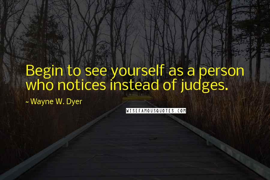 Wayne W. Dyer Quotes: Begin to see yourself as a person who notices instead of judges.