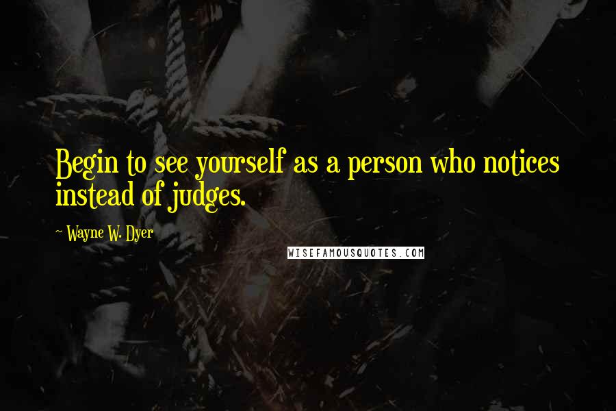 Wayne W. Dyer Quotes: Begin to see yourself as a person who notices instead of judges.