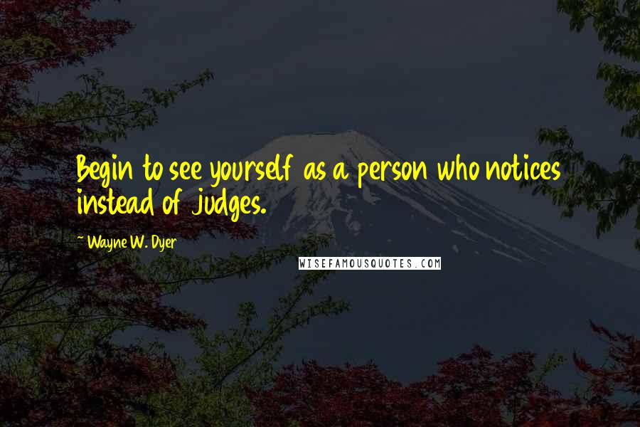 Wayne W. Dyer Quotes: Begin to see yourself as a person who notices instead of judges.