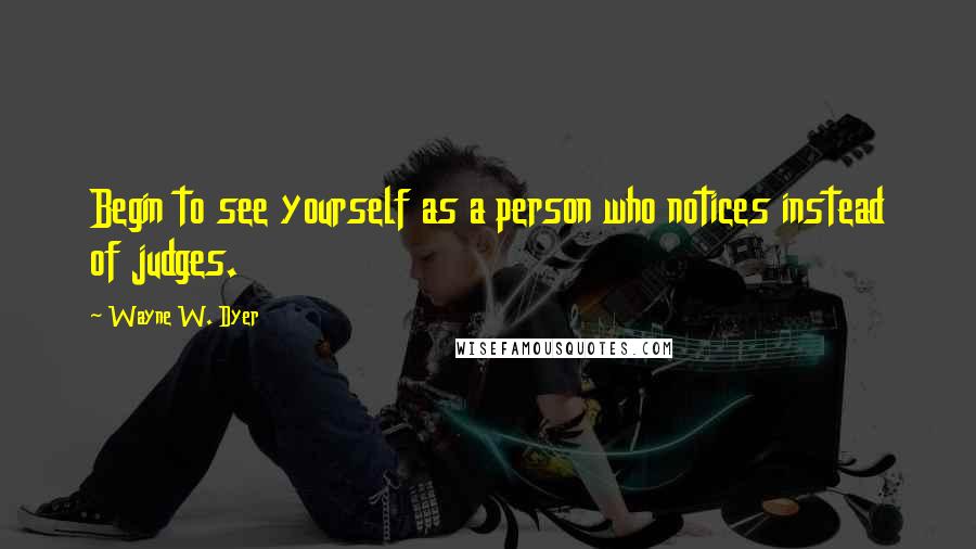 Wayne W. Dyer Quotes: Begin to see yourself as a person who notices instead of judges.