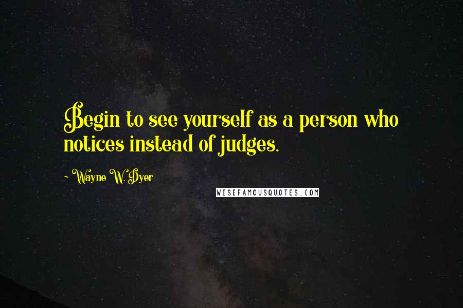 Wayne W. Dyer Quotes: Begin to see yourself as a person who notices instead of judges.