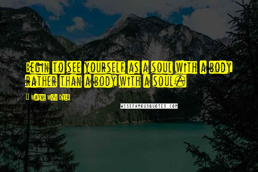 Wayne W. Dyer Quotes: Begin to see yourself as a soul with a body rather than a body with a soul.