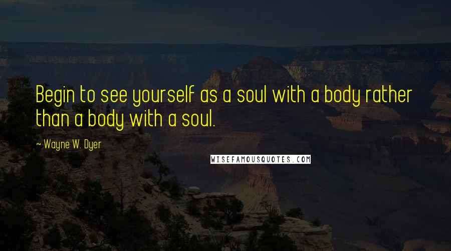 Wayne W. Dyer Quotes: Begin to see yourself as a soul with a body rather than a body with a soul.