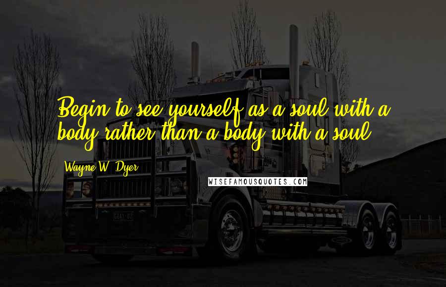 Wayne W. Dyer Quotes: Begin to see yourself as a soul with a body rather than a body with a soul.