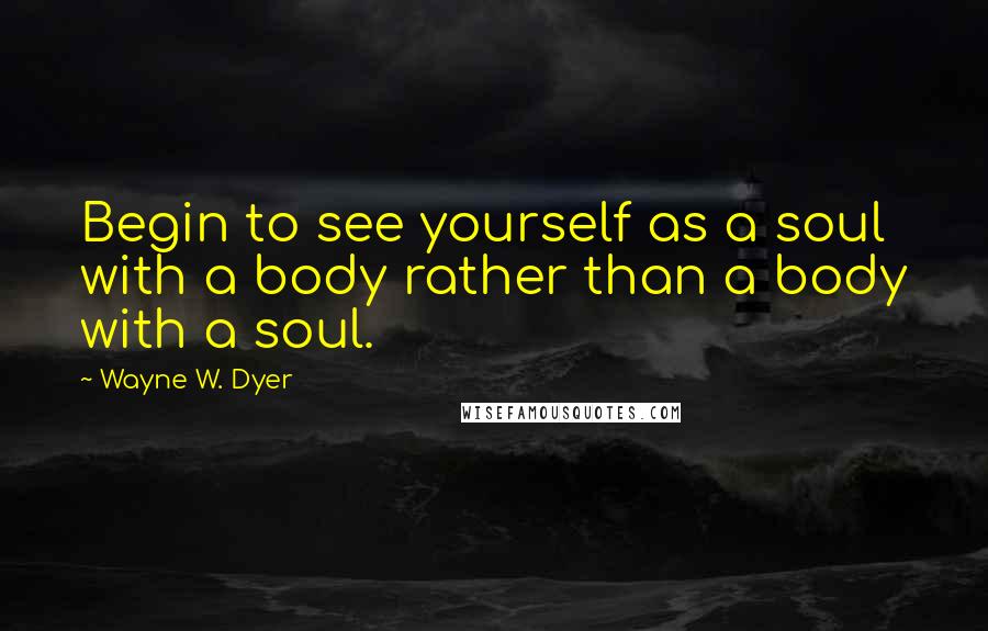 Wayne W. Dyer Quotes: Begin to see yourself as a soul with a body rather than a body with a soul.