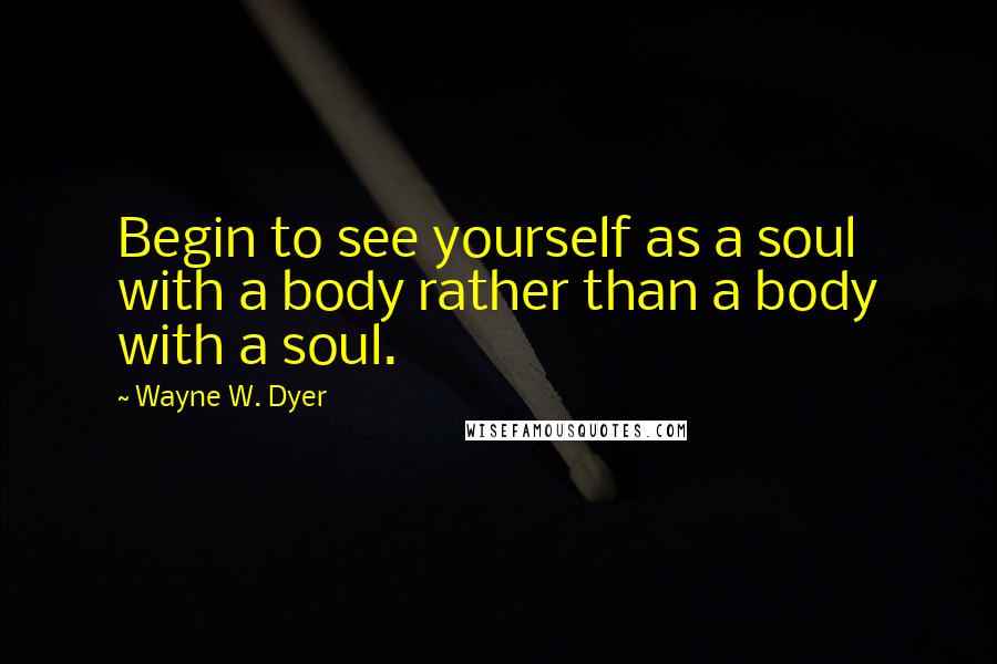 Wayne W. Dyer Quotes: Begin to see yourself as a soul with a body rather than a body with a soul.