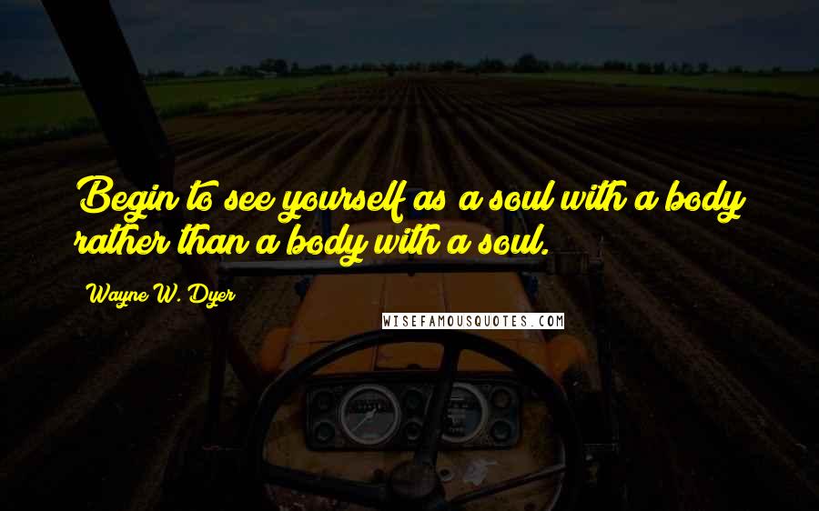 Wayne W. Dyer Quotes: Begin to see yourself as a soul with a body rather than a body with a soul.