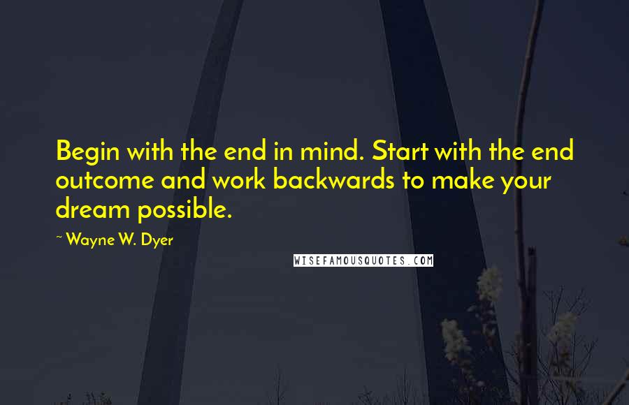 Wayne W. Dyer Quotes: Begin with the end in mind. Start with the end outcome and work backwards to make your dream possible.