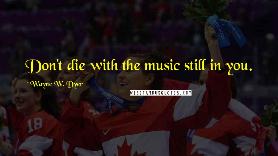 Wayne W. Dyer Quotes: Don't die with the music still in you.