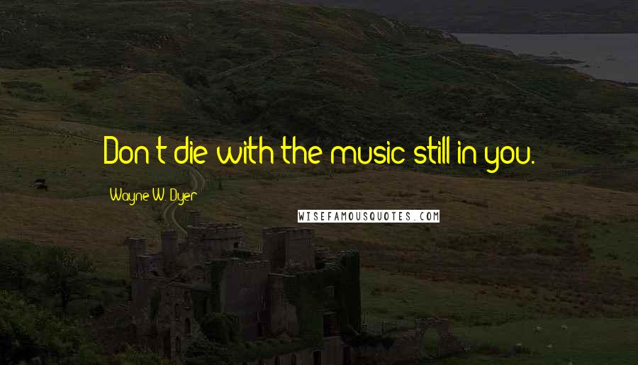 Wayne W. Dyer Quotes: Don't die with the music still in you.