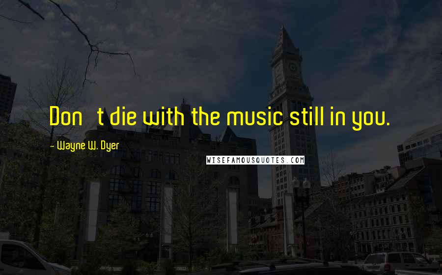 Wayne W. Dyer Quotes: Don't die with the music still in you.