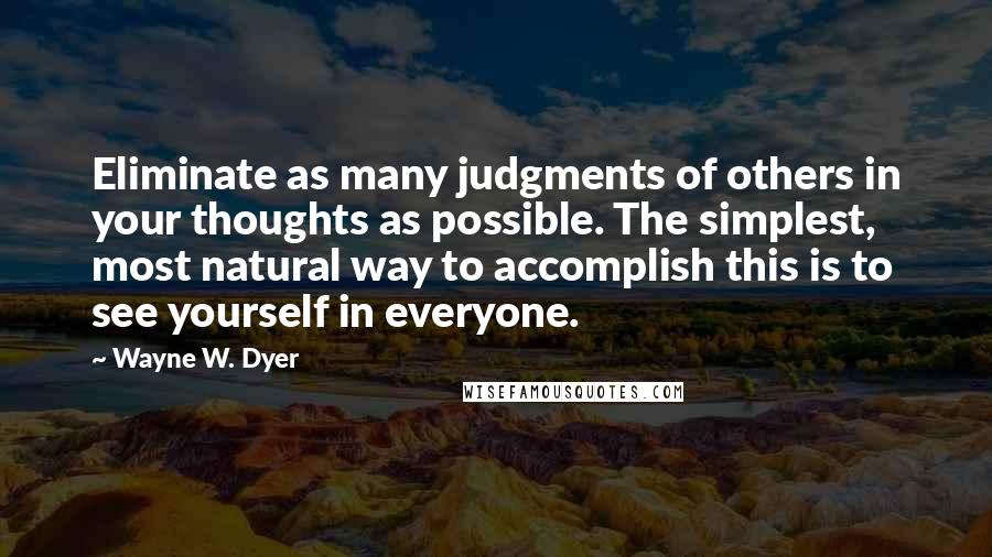 Wayne W. Dyer Quotes: Eliminate as many judgments of others in your thoughts as possible. The simplest, most natural way to accomplish this is to see yourself in everyone.