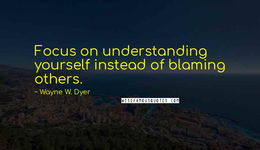 Wayne W. Dyer Quotes: Focus on understanding yourself instead of blaming others.